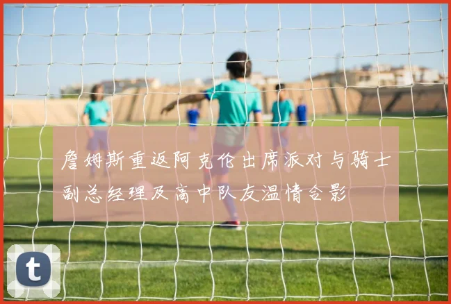 詹姆斯重返阿克伦出席派对与骑士副总经理及高中队友温情合影