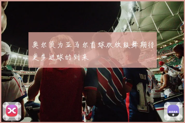 奥尔莫为亚马尔首球欢欣鼓舞期待更多进球的到来