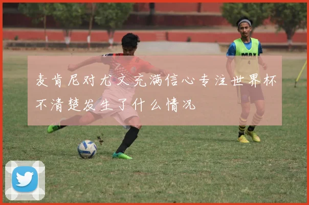 麦肯尼对尤文充满信心专注世界杯不清楚发生了什么情况