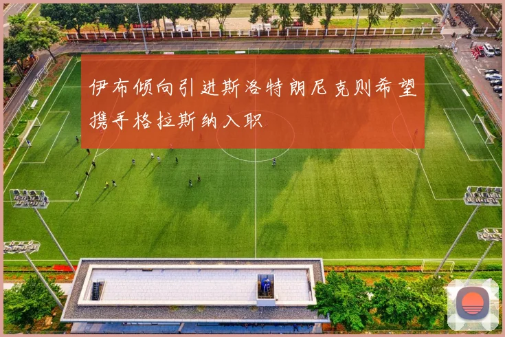 伊布倾向引进斯洛特朗尼克则希望携手格拉斯纳入职