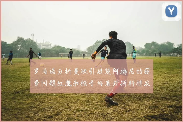 罗马诺分析曼联引进楚阿梅尼的薪资问题红魔和枪手均看好斯科特发展潜力